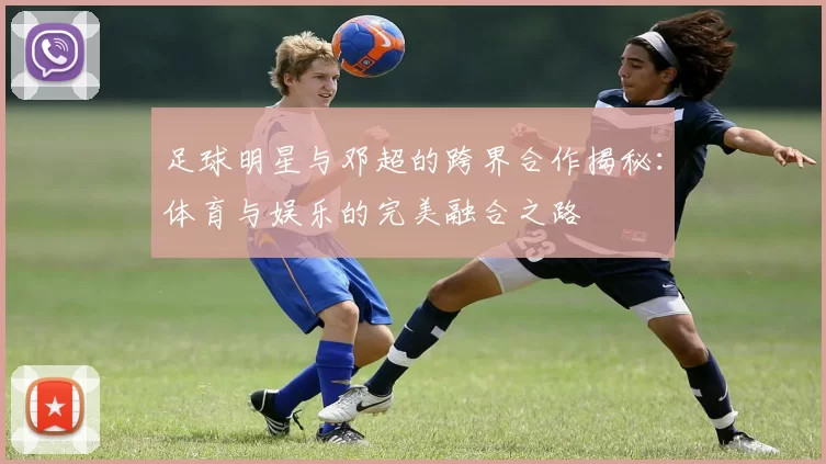 足球明星与邓超的跨界合作揭秘：体育与娱乐的完美融合之路