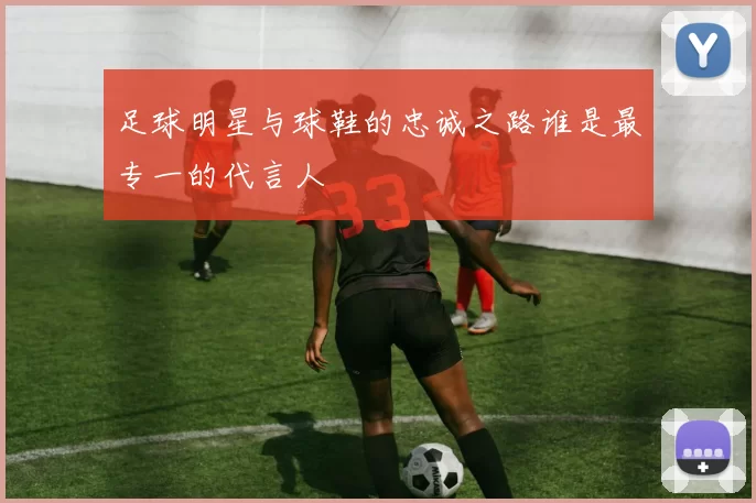 足球明星与球鞋的忠诚之路谁是最专一的代言人