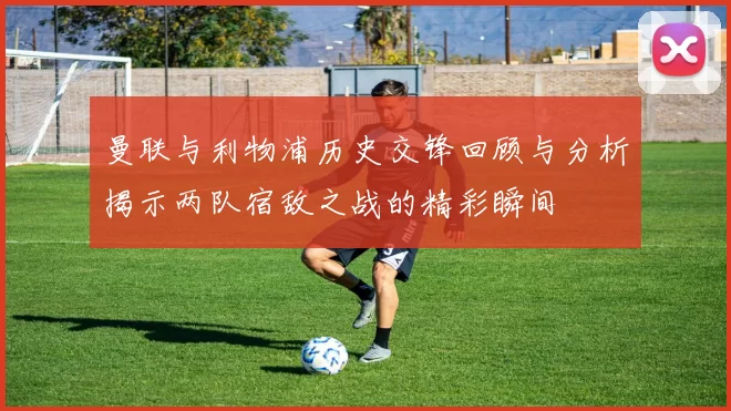 曼联与利物浦历史交锋回顾与分析揭示两队宿敌之战的精彩瞬间