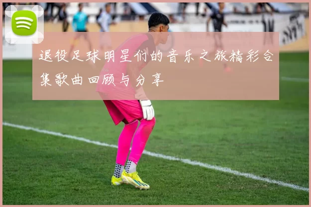 退役足球明星们的音乐之旅精彩合集歌曲回顾与分享