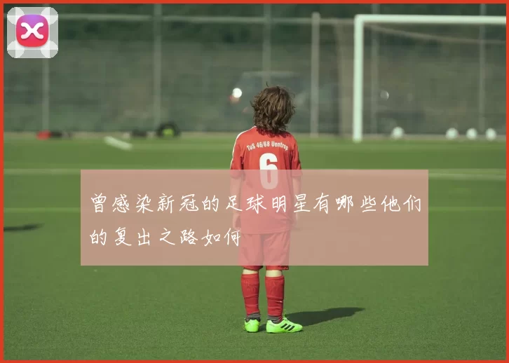 曾感染新冠的足球明星有哪些他们的复出之路如何