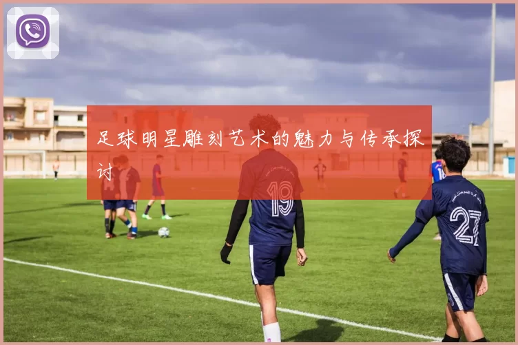足球明星雕刻艺术的魅力与传承探讨