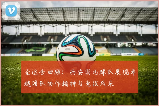 全运会回顾：西安羽毛球队展现卓越团队协作精神与竞技风采