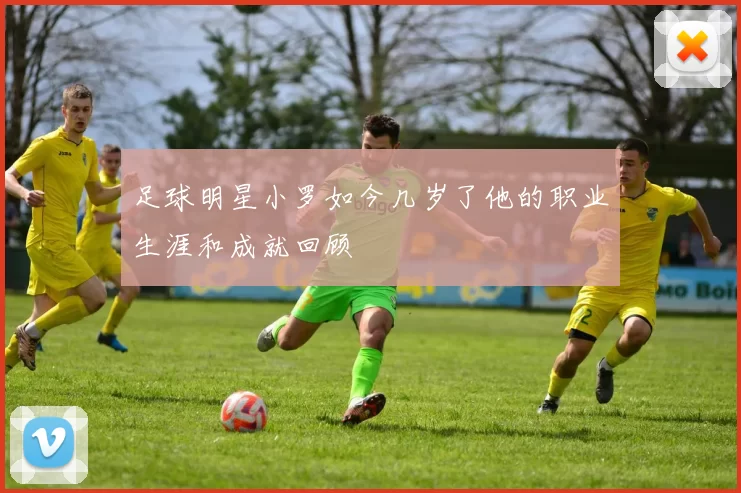 足球明星小罗如今几岁了他的职业生涯和成就回顾
