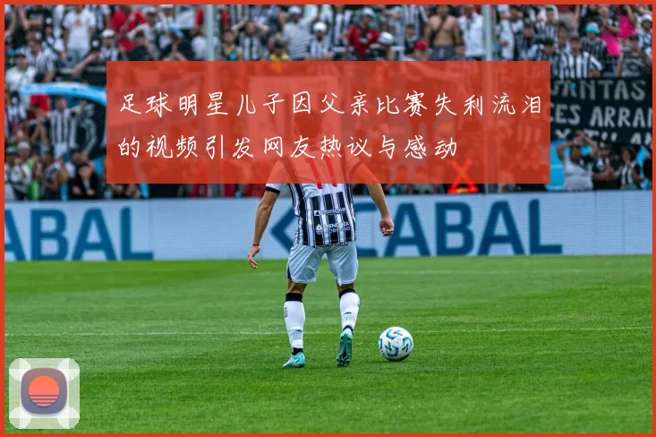 足球明星儿子因父亲比赛失利流泪的视频引发网友热议与感动