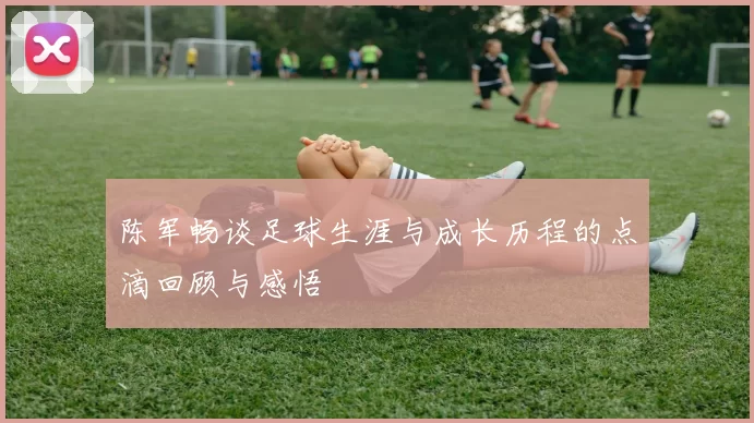 陈军畅谈足球生涯与成长历程的点滴回顾与感悟