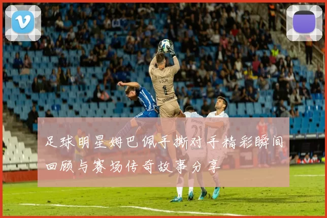 足球明星姆巴佩手撕对手精彩瞬间回顾与赛场传奇故事分享