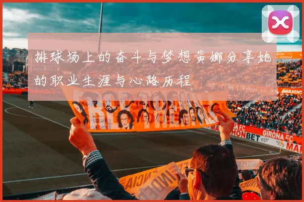 排球场上的奋斗与梦想黄娜分享她的职业生涯与心路历程
