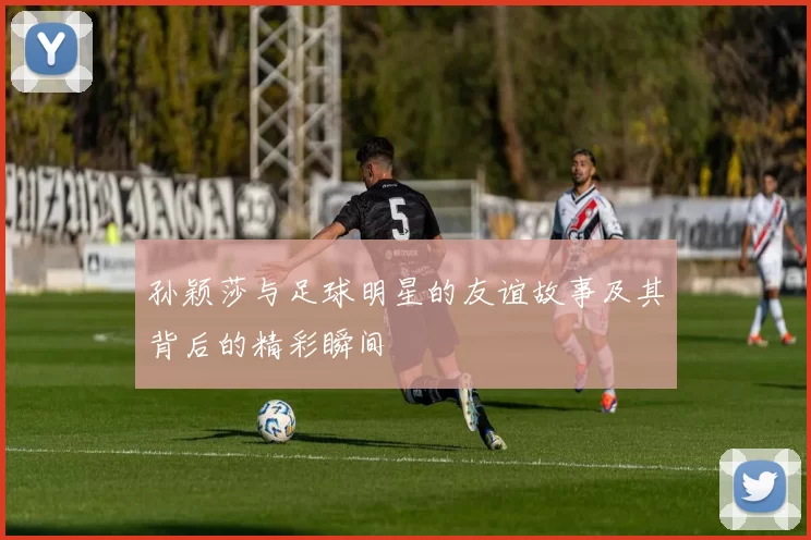 孙颖莎与足球明星的友谊故事及其背后的精彩瞬间