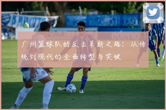广州篮球队的反击革新之路：从传统到现代的全面转型与突破