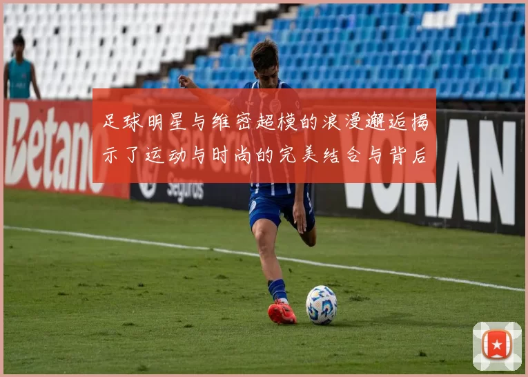 足球明星与维密超模的浪漫邂逅揭示了运动与时尚的完美结合与背后的故事