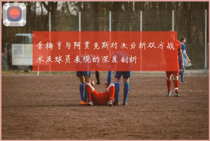 奈梅亨与阿贾克斯对决分析双方战术及球员表现的深度剖析