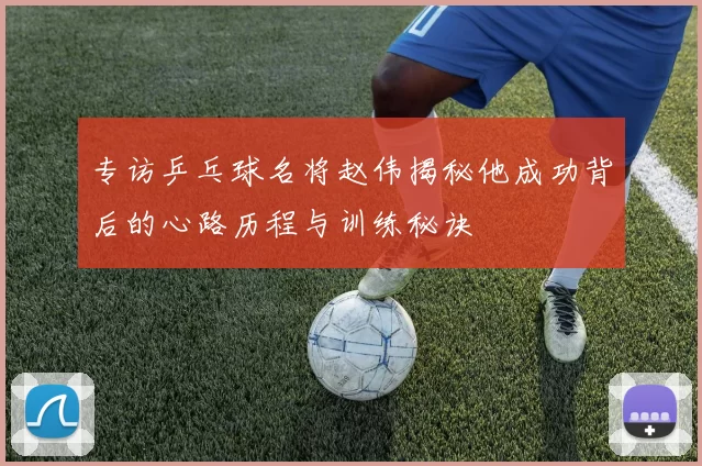 专访乒乓球名将赵伟揭秘他成功背后的心路历程与训练秘诀