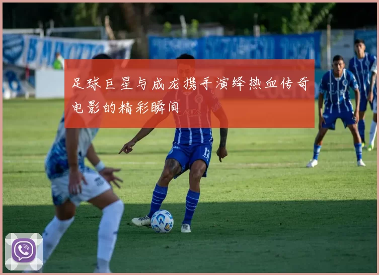 足球巨星与成龙携手演绎热血传奇电影的精彩瞬间