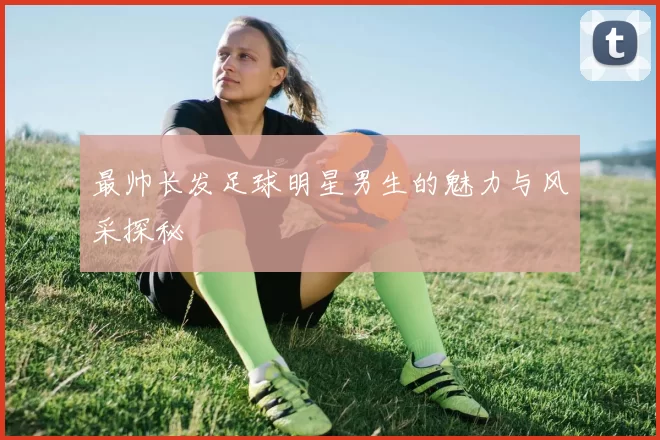 最帅长发足球明星男生的魅力与风采探秘
