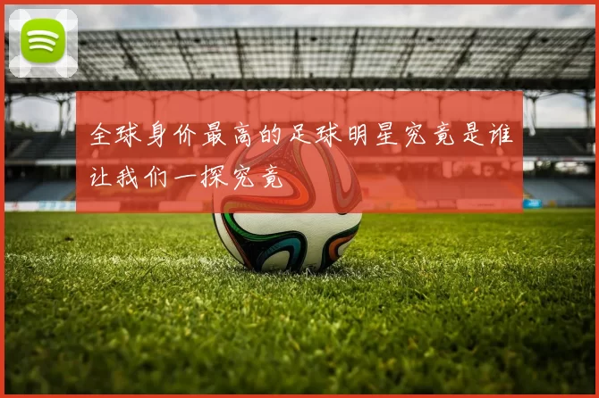 全球身价最高的足球明星究竟是谁让我们一探究竟