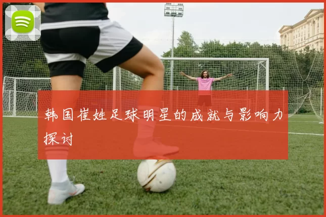 韩国崔姓足球明星的成就与影响力探讨