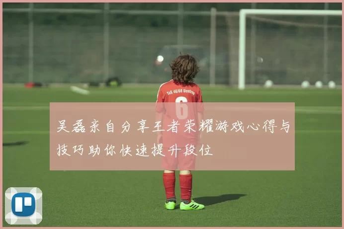 吴磊亲自分享王者荣耀游戏心得与技巧助你快速提升段位