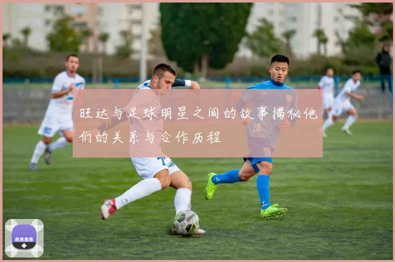 旺达与足球明星之间的故事揭秘他们的关系与合作历程