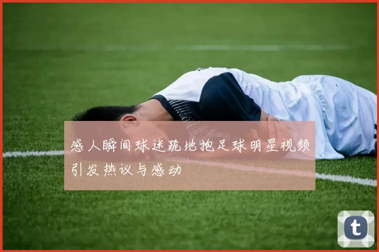 感人瞬间球迷跪地抱足球明星视频引发热议与感动