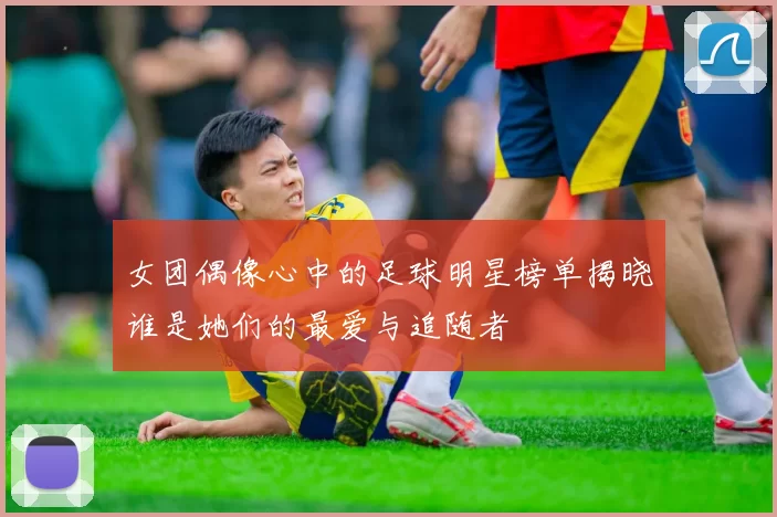 女团偶像心中的足球明星榜单揭晓谁是她们的最爱与追随者