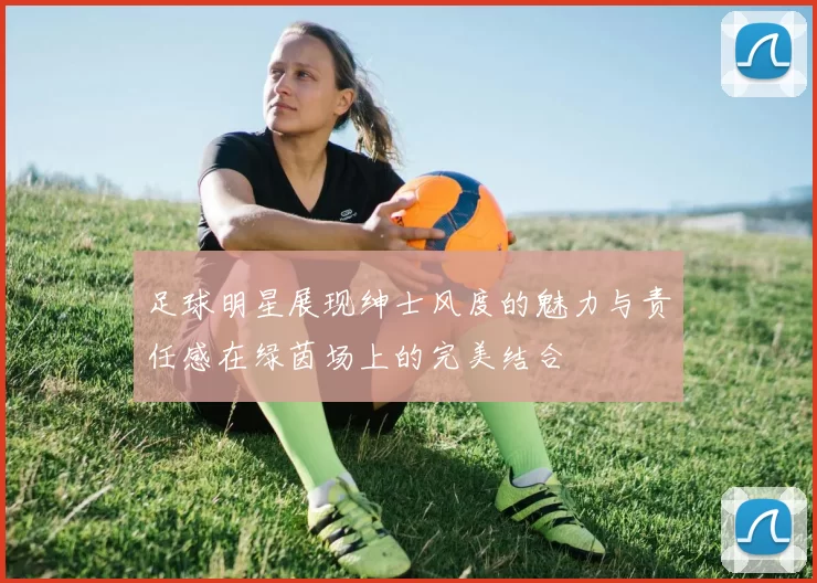 足球明星展现绅士风度的魅力与责任感在绿茵场上的完美结合