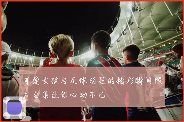 可爱女孩与足球明星的精彩瞬间照片合集让你心动不已